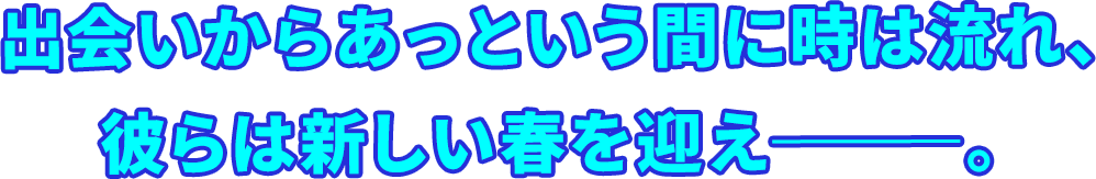 出会いからあっという間に時は流れ、彼らは新しい春を迎え―――。